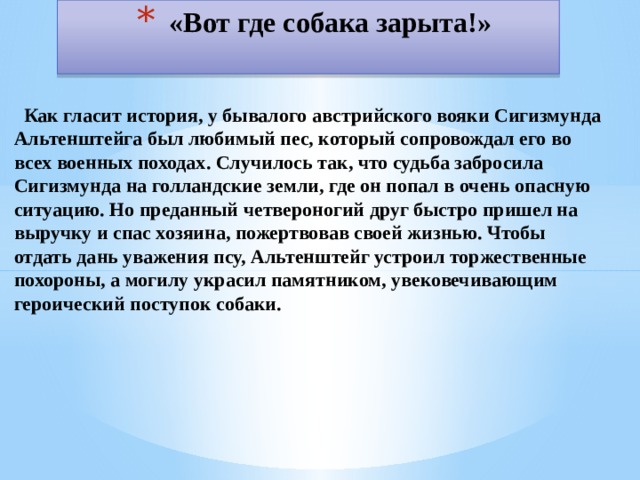 «Вот где собака зарыта!»  Как гласит история, у бывалого австрийского вояки Сигизмунда Альтенштейга был любимый пес, который сопровождал его во всех военных походах. Случилось так, что судьба забросила Сигизмунда на голландские земли, где он попал в очень опасную ситуацию. Но преданный четвероногий друг быстро пришел на выручку и спас хозяина, пожертвовав своей жизнью. Чтобы отдать дань уважения псу, Альтенштейг устроил торжественные похороны, а могилу украсил памятником, увековечивающим героический поступок собаки. 