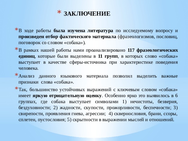 ЗАКЛЮЧЕНИЕ В ходе работы была изучена литература по исследуемому вопросу и произведен отбор фактического материала (фразеологизмов, пословиц, поговорок со словом «собака»). В рамках нашей работы нами проанализировано 117 фразеологических единиц , которые были выделены в 11 групп , в которых слово «собака» выступает в качестве сферы-источника при характеристике поведения человека. Анализ данного языкового материала позволил выделить важные признаки слова «собака». Так, большинство устойчивых выражений с ключевым словом «собака» имеет яркую отрицательную оценку . Особенно ярко это выявилось в 6 группах, где собака выступает символами 1) нечистоты, безверия, бездуховности; 2) жадности, скупости, прожорливости, беспечности; 3) свирепости, проявления гнева, агрессии; 4) сквернословия, брани, ссоры, сплетен, пустословия; 5) скрытности в выражении мыслей и отношений. 