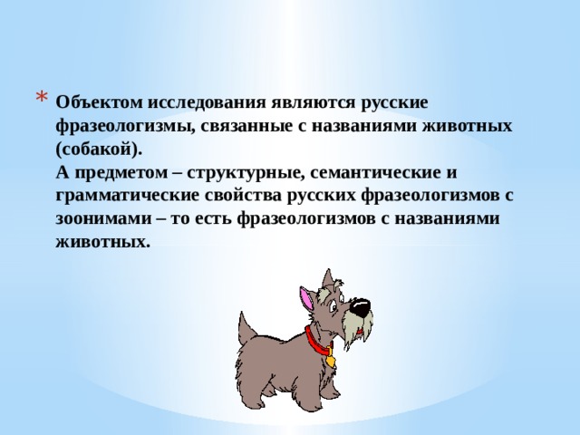 Объектом исследования являются русские фразеологизмы, связанные с названиями животных (собакой).  А предметом – структурные, семантические и грамматические свойства русских фразеологизмов с зоонимами – то есть фразеологизмов с названиями животных. 