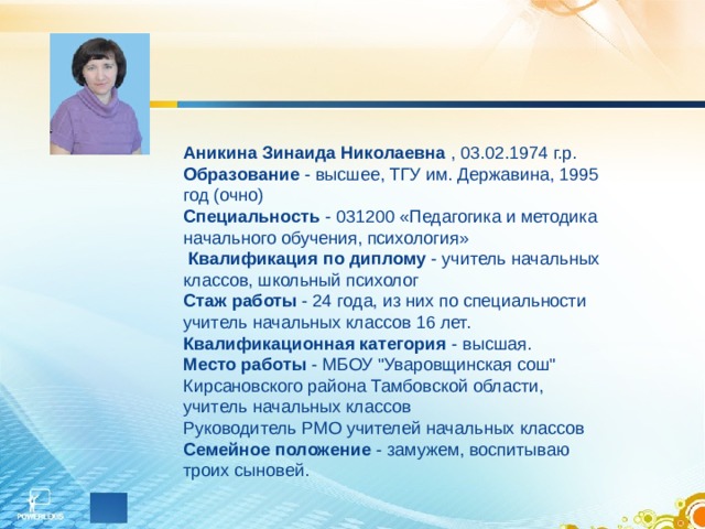 Аникина Зинаида Николаевна  , 03.02.1974 г.р. Образование  - высшее, ТГУ им. Державина, 1995 год (очно) Специальность  - 031200 «Педагогика и методика начального обучения, психология»   Квалификация по диплому  - учитель начальных классов, школьный психолог Стаж работы  - 24 года, из них по специальности учитель начальных классов 16 лет. Квалификационная категория  - высшая.  Место работы  - МБОУ 