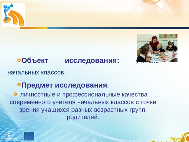    Объект исследования: учитель начальных классов. Предмет исследования :  личностные и профессиональные качества современного учителя начальных классов с точки зрения учащихся разных возрастных групп, родителей. 