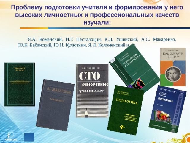 Проблему подготовки учителя и формирования у него высоких личностных и профессиональных качеств изучали: Я.А. Коменский, И.Г. Песталоцци, К.Д. Ушинский, А.С. Макаренко, Ю.К. Бабанский, Ю.Н. Кулюткин, Я.Л. Коломeнский и др. 