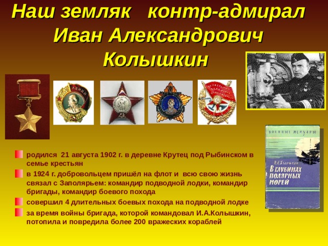 Наш земляк контр-адмирал Иван Александрович Колышкин родился 21 августа 1902 г. в деревне Крутец под Рыбинском в семье крестьян в 1924 г. добровольцем пришёл на флот и всю свою жизнь связал с Заполярьем: командир подводной лодки, командир бригады, командир боевого похода совершил 4 длительных боевых похода на подводной лодке за время войны бригада, которой командовал И.А.Колышкин, потопила и повредила более 200 вражеских кораблей 