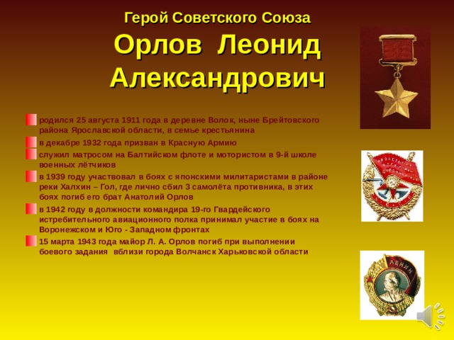 Герой Советского Союза  Орлов Леонид Александрович   родился 25 августа 1911 года в деревне Волок, ныне Брейтовского района Ярославской области, в семье крестьянина в декабре 1932 года призван в Красную Армию служил матросом на Балтийском флоте и мотористом в 9-й школе военных лётчиков в 1939 году участвовал в боях с японскими милитаристами в районе реки Халхин – Гол, где лично сбил 3 самолёта противника, в этих боях погиб его брат Анатолий Орлов в 1942 году в должности командира 19-го Гвардейского истребительного авиационного полка принимал участие в боях на Воронежском и Юго - Западном фронтах 15 марта 1943 года майор Л. А. Орлов погиб при выполнении боевого задания вблизи города Волчанск Харьковской области 