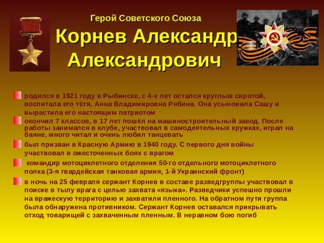  Герой Советского Союза  Корнев Александр Александрович родился в 1921 году в Рыбинске, с 4-х лет остался круглым сиротой,  воспитала его тётя, Анна Владимировна Рябина. Она усыновила Сашу и  вырастила его настоящим патриотом окончил 7 классов, в 17 лет пошёл на машиностроительный завод. После работы занимался в клубе, участвовал в самодеятельных кружках, играл на баяне, много читал и очень любил танцевать был призван в Красную Армию в 1940 году. С первого дня войны участвовал в ожесточенных боях с врагом  командир мотоциклетного отделения 50-го отдельного мотоциклетного полка (3-я гвардейская танковая армия, 1-й Украинский фронт) в ночь на 25 февраля сержант Корнев в составе разведгруппы участвовал в поиске в тылу врага с целью захвата «языка». Разведчики успешно прошли на вражескую территорию и захватили пленного. На обратном пути группа была обнаружена противником. Сержант Корнев оставался прикрывать отход товарищей с захваченным пленным. В неравном бою погиб  