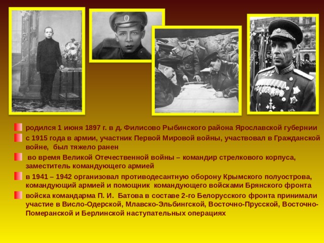 родился 1 июня 1897 г. в д. Филисово Рыбинского района Ярославской губернии с 1915 года в армии, участник Первой Мировой войны, участвовал в Гражданской войне, был тяжело ранен  во время Великой Отечественной войны – командир стрелкового корпуса, заместитель командующего армией в 1941 – 1942  организовал противодесантную оборону Крымского полуострова, командующий армией и помощник командующего войсками Брянского фронта войска командарма П. И.  Батова в составе 2-го Белорусского фронта принимали участие в Висло-Одерской, Млавско-Эльбингской, Восточно-Прусской, Восточно-Померанской и Берлинской наступательных операциях  