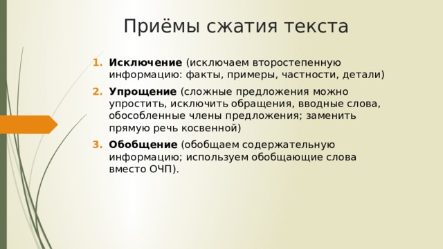 Приёмы сжатия текста Исключение (исключаем второстепенную информацию: факты, примеры, частности, детали) Упрощение (сложные предложения можно упростить, исключить обращения, вводные слова, обособленные члены предложения; заменить прямую речь косвенной) Обобщение (обобщаем содержательную информацию; используем обобщающие слова вместо ОЧП). 