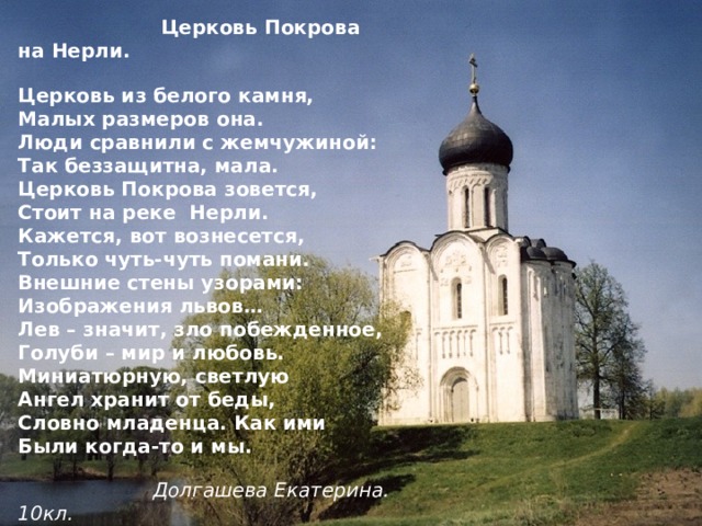  Церковь Покрова на Нерли. Церковь из белого камня, Малых размеров она. Люди сравнили с жемчужиной: Так беззащитна, мала. Церковь Покрова зовется, Стоит на реке Нерли. Кажется, вот вознесется, Только чуть-чуть помани. Внешние стены узорами: Изображения львов… Лев – значит, зло побежденное, Голуби – мир и любовь. Миниатюрную, светлую Ангел хранит от беды, Словно младенца. Как ими Были когда-то и мы.  Долгашева Екатерина. 10кл. 