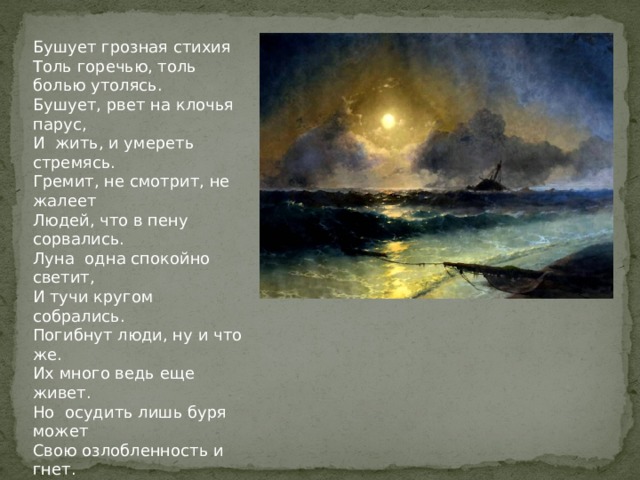 Бушует грозная стихия Толь горечью, толь болью утолясь. Бушует, рвет на клочья парус, И жить, и умереть стремясь. Гремит, не смотрит, не жалеет Людей, что в пену сорвались. Луна одна спокойно светит, И тучи кругом собрались. Погибнут люди, ну и что же. Их много ведь еще живет. Но осудить лишь буря может Свою озлобленность и гнет. На утро все спокойно станет, Придет восход, уйдет луна. Сердится буря перестанет: До ночи успокоилась она.  Пентюкова Л. 10 кл. 