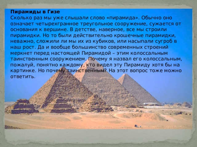 Пирамиды в Гизе Сколько раз мы уже слышали слово «пирамида». Обычно оно означает четырехгранное треугольное сооружение, сужается от основания к вершине. В детстве, наверное, все мы строили пирамидки. Но то были действительно крошечные пирамидки, неважно, сложили ли мы их из кубиков, или насыпали сугроб в наш рост. Да и вообще большинство современных строений меркнет перед настоящей Пирамидой – этим колоссальным таинственным сооружением. Почему я назвал его колоссальным, пожалуй, понятно каждому, кто видел эту Пирамиду хотя бы на картинке. Но почему таинственным? На этот вопрос тоже можно ответить. 