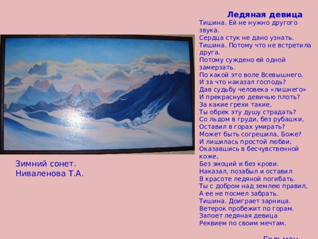  Ледяная девица Тишина. Ей не нужно другого звука. Сердца стук не дано узнать. Тишина. Потому что не встретила друга. Потому суждено ей одной замерзать. По какой это воле Всевышнего. И за что наказал господь? Дав судьбу человека «лишнего» И прекрасную девичью плоть? За какие грехи такие, Ты обрек эту душу страдать? Со льдом в груди, без рубашки, Оставил в горах умирать? Может быть согрешила, Боже? И лишилась простой любви, Оказавшись в бесчувственной коже, Без эмоций и без крови. Наказал, позабыл и оставил В красоте ледяной погибать. Ты с добром над землею правил, А ее не посмел забрать. Тишина. Доиграет зарница. Ветерок пробежит по горам. Запоет ледяная девица Реквием по своим мечтам.  Гельман Ира. 11кл.  Зимний сонет. Ниваленова Т.А. 