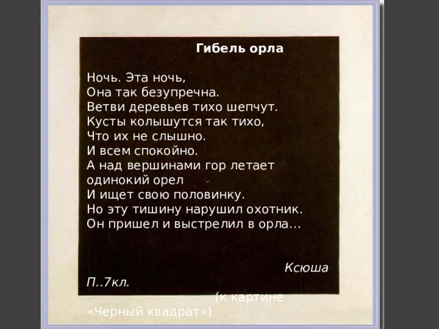  Гибель орла Ночь. Эта ночь, Она так безупречна. Ветви деревьев тихо шепчут. Кусты колышутся так тихо, Что их не слышно. И всем спокойно. А над вершинами гор летает одинокий орел И ищет свою половинку. Но эту тишину нарушил охотник. Он пришел и выстрелил в орла…  Ксюша П..7кл.  (к картине «Черный квадрат») 