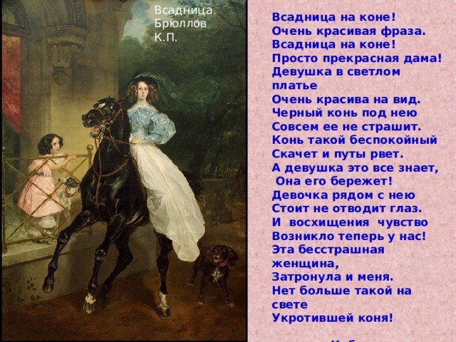 Всадница. Брюллов К.П. Всадница на коне! Очень красивая фраза. Всадница на коне! Просто прекрасная дама! Девушка в светлом платье Очень красива на вид. Черный конь под нею Совсем ее не страшит. Конь такой беспокойный Скачет и путы рвет. А девушка это все знает,  Она его бережет! Девочка рядом с нею Стоит не отводит глаз. И восхищения чувство Возникло теперь у нас! Эта бесстрашная женщина, Затронула и меня. Нет больше такой на свете Укротившей коня!  Кабакова Виктория. 7кл.  