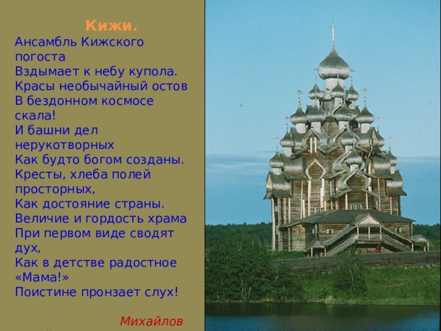  Кижи. Ансамбль Кижского погоста Вздымает к небу купола. Красы необычайный остов В бездонном космосе скала! И башни дел нерукотворных Как будто богом созданы. Кресты, хлеба полей просторных, Как достояние страны. Величие и гордость храма При первом виде сводят дух, Как в детстве радостное «Мама!» Поистине пронзает слух!  Михайлов Юрий 8кл. 