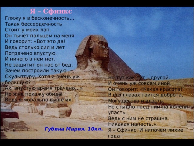  Я – Сфинкс Гляжу я в бесконечность… Такая бессердечность Стоит у моих лап. Он тычет пальцем на меня И говорит: «Вот это да! Ведь столько сил и лет Потрачено впустую. И ничего в нем нет. Не защитит он нас от бед. Зачем построили такую Скульптуру, Хотя и очень уж большую? Ах, впустую время трачено…» Но я не покажу обиды, Ведь я морально выше их. Но тут как тут – другой. И очень уж совсем иной. Он говорит: «Какая красота! В его глазах таится доброта, Могущество и власть. Не стыдно пред ним на колени упасть. Ведь с ним не страшна Никакая напасть.» Я – Сфинкс. И нипочем лихие года Ибо я вечен на все времена. Губина Мария. 10кл. 