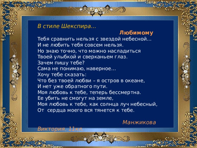 В стиле Шекспира…  Любимому Тебя сравнить нельзя с звездой небесной… И не любить тебя совсем нельзя. Но знаю точно, что можно насладиться Твоей улыбкой и сверканьем глаз. Зачем пишу тебе? Сама не понимаю, наверное… Хочу тебе сказать: Что без твоей любви – я остров в океане, И нет уже обратного пути. Моя любовь к тебе, теперь бессмертна. Ее убить не смогут на земле, Моя любовь к тебе, как солнца луч небесный, От сердца моего вся тянется к тебе.  Манжикова Виктория. 11кл. 