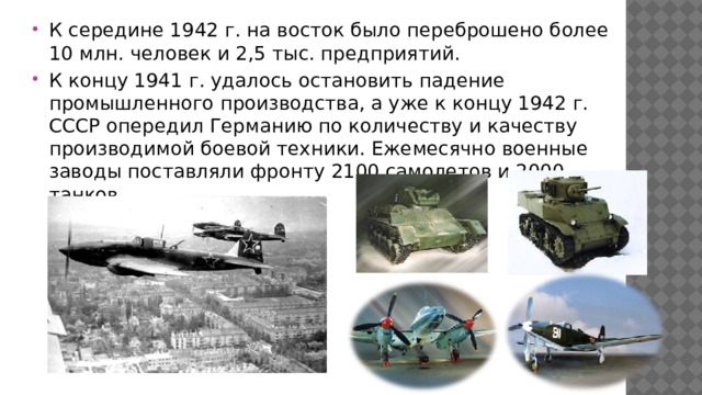 К середине 1942 г. на восток было переброшено более 10 млн. человек и 2,5 тыс. предприятий. К концу 1941 г. удалось остановить падение промышленного производства, а уже к концу 1942 г. СССР опередил Германию по количеству и качеству производимой боевой техники. Ежемесячно военные заводы поставляли фронту 2100 самолетов и 2000 танков. 