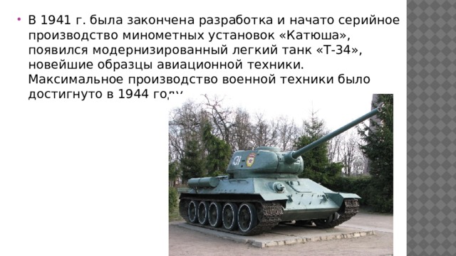 В 1941 г. была закончена разработка и начато серийное производство минометных установок «Катюша», появился модернизированный легкий танк «Т-34», новейшие образцы авиационной техники. Максимальное производство военной техники было достигнуто в 1944 году. 