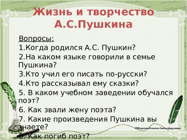 Жизнь и творчество А.С.Пушкина Вопросы: 1.Когда родился А.С. Пушкин? 2.На каком языке говорили в семье Пушкина? 3.Кто учил его писать по-русски? 4.Кто рассказывал ему сказки? 5. В каком учебном заведении обучался поэт? 6. Как звали жену поэта? 7. Какие произведения Пушкина вы знаете? 8. Как погиб поэт? 