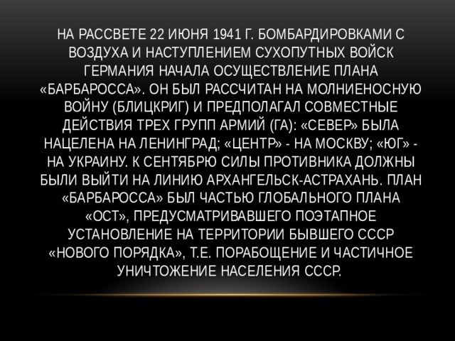 На рассвете 22 июня 1941 г. бомбардировками с воздуха и наступлением сухопутных войск Германия начала осуществление плана «Барбаросса». Он был рассчитан на молниеносную войну (блицкриг) и предполагал совместные действия трех групп армий (ГА): «Север» была нацелена на Ленинград; «Центр» - на Москву; «Юг» - на Украину. К сентябрю силы противника должны были выйти на линию Архангельск-Астрахань. План «Барбаросса» был частью глобального плана «Ост», предусматривавшего поэтапное установление на территории бывшего СССР «нового порядка», т.е. порабощение и частичное уничтожение населения СССР. 