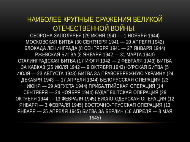   Наиболее крупные сражения Великой Отечественной войны :  Оборона Заполярья (29 июня 1941 — 1 ноября 1944) Московская битва (30 сентября 1941 — 20 апреля 1942) Блокада Ленинграда (8 сентября 1941 — 27 января 1944) Ржевская битва (8 января 1942 — 31 марта 1943) Сталинградская битва (17 июля 1942 — 2 февраля 1943) Битва за Кавказ (25 июля 1942 — 9 октября 1943) Курская битва (5 июля — 23 августа 1943) Битва за Правобережную Украину (24 декабря 1943 — 17 апреля 1944) Белорусская операция (23 июня — 29 августа 1944) Прибалтийская операция (14 сентября — 24 ноября 1944) Будапештская операция (29 октября 1944 — 13 февраля 1945) Висло-Одерская операция (12 января — 3 февраля 1945) Восточно-Прусская операция (13 января — 25 апреля 1945) Битва за Берлин (16 апреля — 8 мая 1945) 