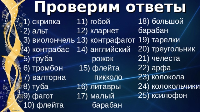 Проверим ответы 18) большой барабан 19) тарелки 20) треугольник 21) челеста 22) арфа 23) колокола 24) колокольчики 25) ксилофон 11) гобой 12) кларнет 13) контрафагот 14) английский  рожок  15) флейта  пикколо 16) литавры 17) малый  барабан 1) скрипка 2) альт 3) виолончель 4) контрабас 5) труба 6) тромбон 7) валторна 8) туба 9) фагот 10) флейта 