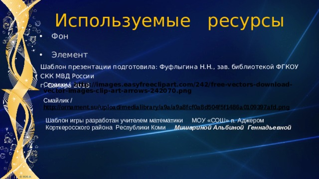 Используемые ресурсы Фон Элемент Шаблон презентации подготовила: Фуфлыгина Н.Н., зав. библиотекой ФГКОУ СКК МВД России г. Самара 2018 Стрелки /  http://images.easyfreeclipart.com/242/free-vectors-download-vector-images-clip-art-arrows-242070.png Смайлик / http://ornament.su/upload/medialibrary/a9a/a9a8fcf0a8d504f5f1486a0109397afd.png  Шаблон игры разработан учителем математики МОУ «СОШ» п. Аджером Корткеросского района Республики Коми Мишариной Альбиной Геннадьевной  