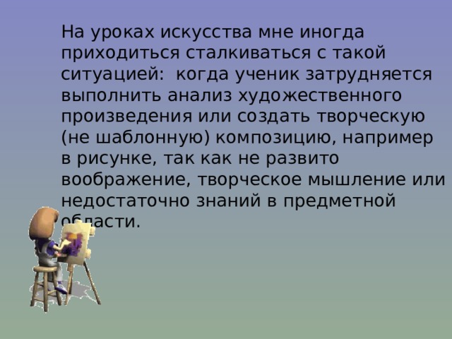 На уроках искусства мне иногда приходиться сталкиваться с такой ситуацией: когда ученик затрудняется выполнить анализ художественного произведения или создать творческую (не шаблонную) композицию, например в рисунке, так как не развито воображение, творческое мышление или недостаточно знаний в предметной области. 