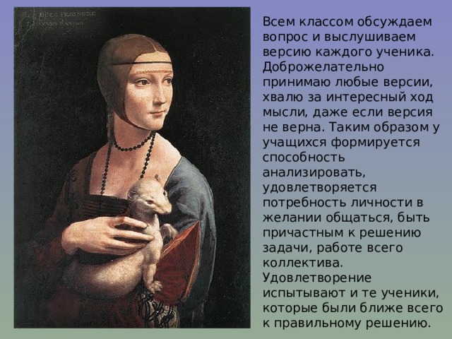 Всем классом обсуждаем вопрос и выслушиваем версию каждого ученика. Доброжелательно принимаю любые версии, хвалю за интересный ход мысли, даже если версия не верна. Таким образом у учащихся формируется способность анализировать, удовлетворяется потребность личности в желании общаться, быть причастным к решению задачи, работе всего коллектива. Удовлетворение испытывают и те ученики, которые были ближе всего к правильному решению. 