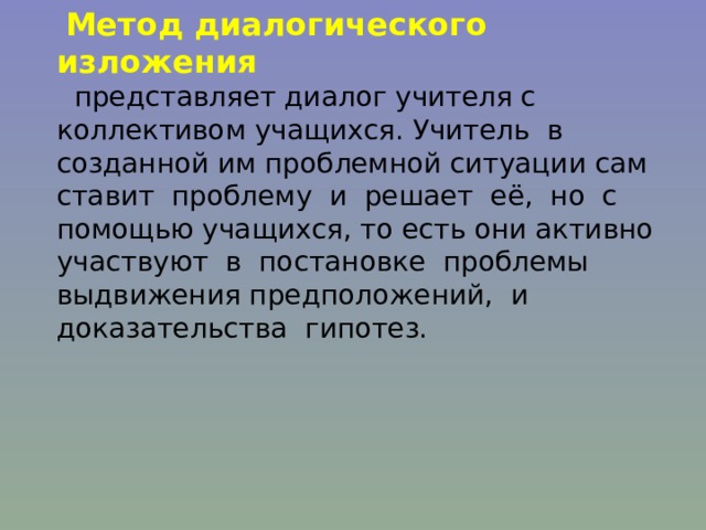  Метод диалогического изложения  представляет диалог учителя с коллективом учащихся. Учитель в созданной им проблемной ситуации сам ставит проблему и решает её, но с помощью учащихся, то есть они активно участвуют в постановке проблемы выдвижения предположений, и доказательства гипотез. 
