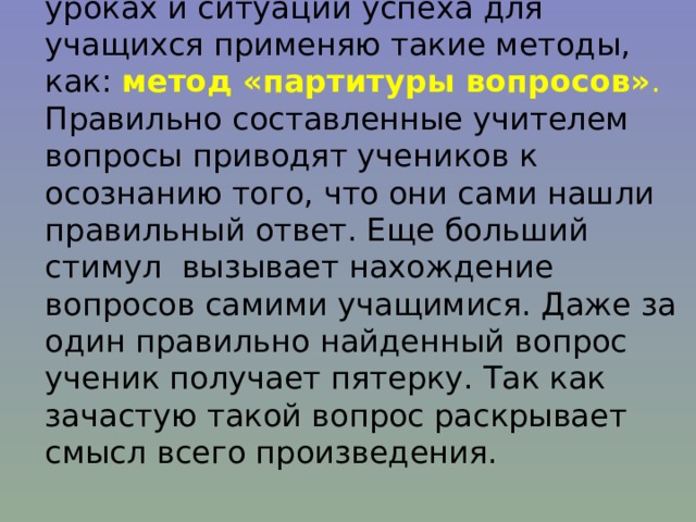 Для создания комфортных условий на уроках и ситуации успеха для учащихся применяю такие методы, как: метод «партитуры вопросов» . Правильно составленные учителем вопросы приводят учеников к осознанию того, что они сами нашли правильный ответ. Еще больший стимул вызывает нахождение вопросов самими учащимися. Даже за один правильно найденный вопрос ученик получает пятерку. Так как зачастую такой вопрос раскрывает смысл всего произведения. 