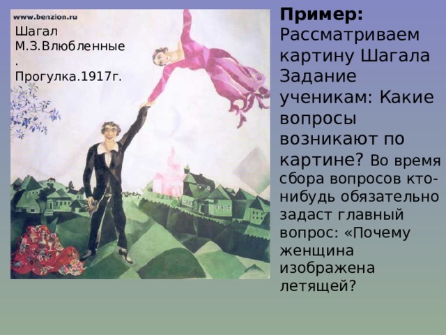 Пример: Рассматриваем картину Шагала Задание ученикам: Какие вопросы возникают по картине? Во время сбора вопросов кто-нибудь обязательно задаст главный вопрос: «Почему женщина изображена летящей? Шагал М.З.Влюбленные. Прогулка.1917г. 