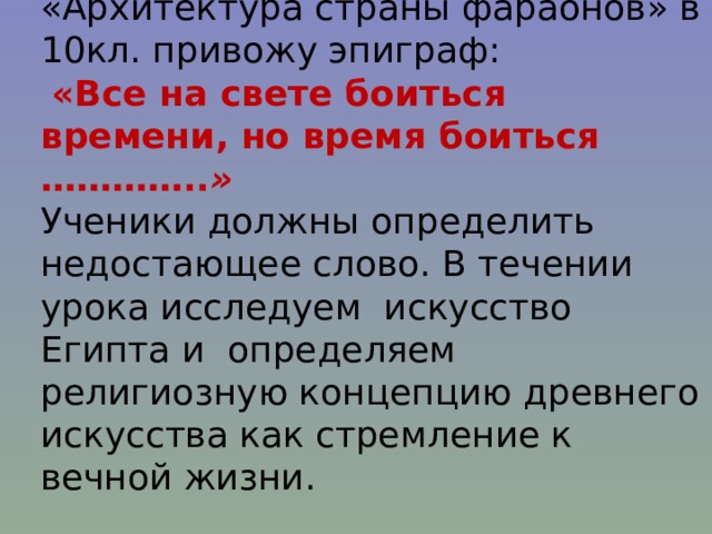 Пример: в начале урока по теме «Архитектура страны фараонов» в 10кл. привожу эпиграф:  «Все на свете боиться времени, но время боиться ………….. » Ученики должны определить недостающее слово. В течении урока исследуем искусство Египта и определяем религиозную концепцию древнего искусства как стремление к вечной жизни. 