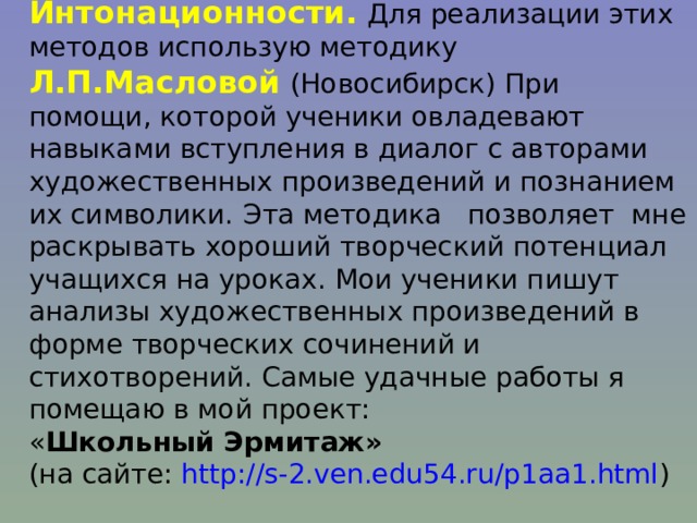 Метод погружения; Интонационности.  Для реализации этих методов использую методику Л.П.Масловой  (Новосибирск) При помощи, которой ученики овладевают навыками вступления в диалог с авторами художественных произведений и познанием их символики.  Эта методика позволяет мне раскрывать хороший творческий потенциал учащихся на уроках. Мои ученики пишут анализы художественных произведений в форме творческих сочинений и стихотворений. Самые удачные работы я помещаю в мой проект:  « Школьный Эрмитаж»  (на сайте: http://s-2.ven.edu54.ru/p1aa1.html ) 