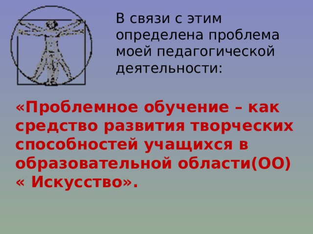 В связи с этим определена проблема моей педагогической деятельности: «Проблемное обучение – как средство развития творческих способностей учащихся в образовательной области(ОО) « Искусство».  