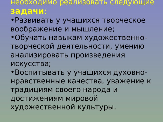 Для достижения данной цели необходимо реализовать следующие задачи : Развивать у учащихся творческое воображение и мышление; Обучать навыкам художественно-творческой деятельности, умению анализировать произведения искусства; Воспитывать у учащихся духовно-нравственные качества, уважение к традициям своего народа и достижениям мировой художественной культуры. 