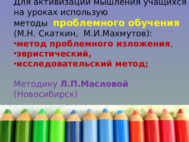 Для активизации мышления учащихся на уроках использую методы проблемного обучения  (М.Н. Скаткин, М.И.Махмутов): метод проблемного изложения , эвристический, исследовательский метод;  Методику Л.П.Масловой (Новосибирск) 