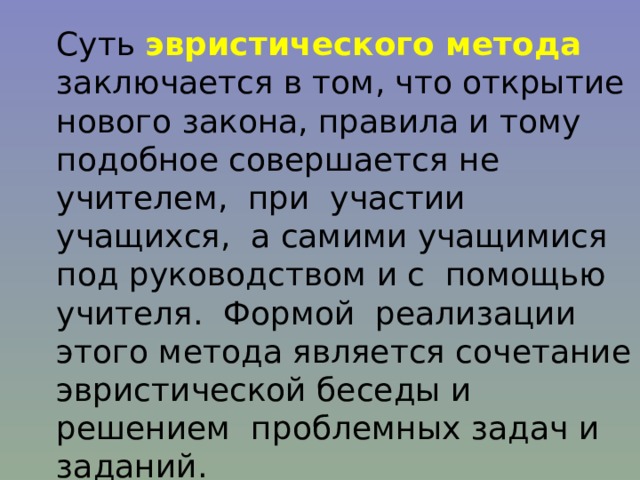 Суть эвристического метода заключается в том, что открытие нового закона, правила и тому подобное совершается не учителем, при участии учащихся, а самими учащимися под руководством и с помощью учителя. Формой реализации этого метода является сочетание эвристической беседы и решением проблемных задач и заданий. 