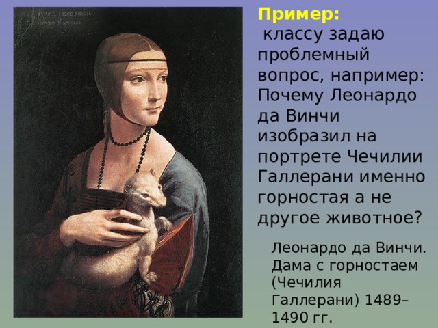Пример:  классу задаю проблемный вопрос, например: Почему Леонардо да Винчи изобразил на портрете Чечилии Галлерани именно горностая а не другое животное? Леонардо да Винчи. Дама с горностаем (Чечилия Галлерани) 1489–1490 гг. 