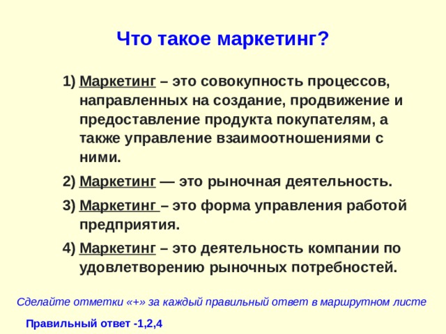 Что такое маркетинг? Маркетинг  – это совокупность процессов, направленных на создание, продвижение и предоставление продукта покупателям, а также управление взаимоотношениями с ними. Маркетинг — это рыночная деятельность. Маркетинг – это форма управления работой предприятия. Маркетинг  – это деятельность компании по удовлетворению рыночных потребностей. Сделайте отметки «+» за каждый правильный ответ в маршрутном листе Правильный ответ -1,2,4 