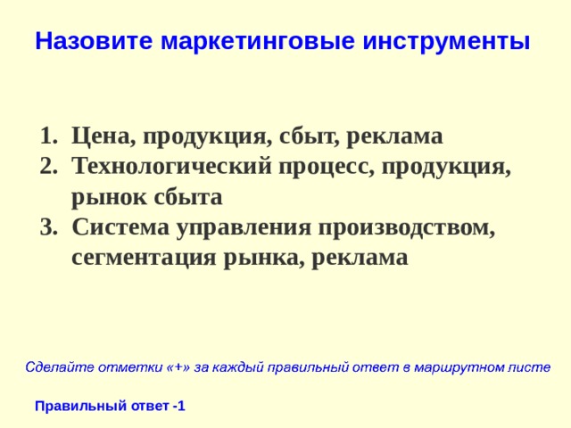 Назовите маркетинговые инструменты Цена, продукция, сбыт, реклама Технологический процесс, продукция, рынок сбыта Система управления производством, сегментация рынка, реклама Правильный ответ -1 