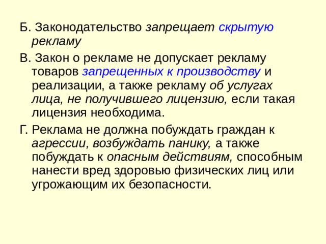 Б. Законодательство запрещает скрытую рекламу В. Закон о рекламе не допускает рекламу товаров запрещенных к производству  и реализации, а также рекламу об услугах лица, не получившего лицензию, если такая лицензия необходима. Г. Реклама не должна побуждать граждан к агрессии, возбуждать панику, а также побуждать к onacным действиям, способным нанести вред здоровью физических лиц или угрожающим их безопасности. 