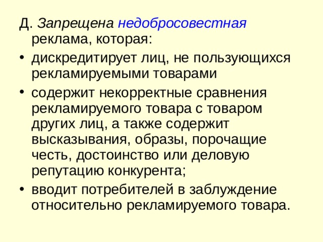 Д. Запрещена недобросовестная  реклама, которая: дискредитирует лиц, не пользующихся рекламируемыми товарами содержит некорректные сравнения рекламируемого товара с товаром других лиц, а также содержит высказывания, образы, порочащие честь, достоинство или деловую репутацию конкурента; вводит потребителей в заблуждение относительно рекламируемого товара. 