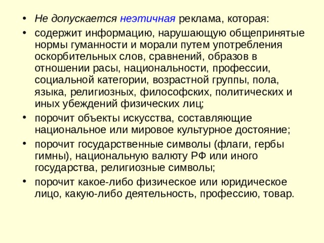 Не допускается неэтичная  реклама, которая: содержит информацию, нарушающую общепринятые нормы гуманности и морали путем употребления оскорбительных слов, сравнений, образов в отношении расы, национальности, профессии, социальной категории, возрастной группы, пола, языка, религиозных, философских, политических и иных убеждений физических лиц; порочит объекты искусства, составляющие национальное или мировое культурное достояние; порочит государственные символы (флаги, гербы гимны), национальную валюту РФ или иного государства, религиозные символы; порочит какое-либо физическое или юридическое лицо, какую-либо деятельность, профессию, товар. 