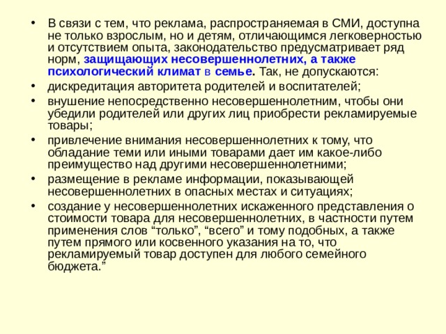 В связи с тем, что реклама, распространяемая в СМИ, доступна не только взрослым, но и детям, отличающимся легковерностью и отсутствием опыта, законодательство предусматривает ряд норм, защищающих несовершеннолетних, а также психологический климат в семье . Так, не допускаются: дискредитация авторитета родителей и воспитателей; внушение непосредственно несовершеннолетним, чтобы они убедили родителей или других лиц приобрести рекламируемые товары; привлечение внимания несовершеннолетних к тому, что обладание теми или иными товарами дает им какое-либо преимущество над другими несовершеннолетними; размещение в рекламе информации, показывающей несовершеннолетних в опасных местах и ситуациях; создание у несовершеннолетних искаженного представления о стоимости товара для несовершеннолетних, в частности путем применения слов “только”, “всего” и тому подобных, а также путем прямого или косвенного указания на то, что рекламируемый товар доступен для любого семейного бюджета.”  