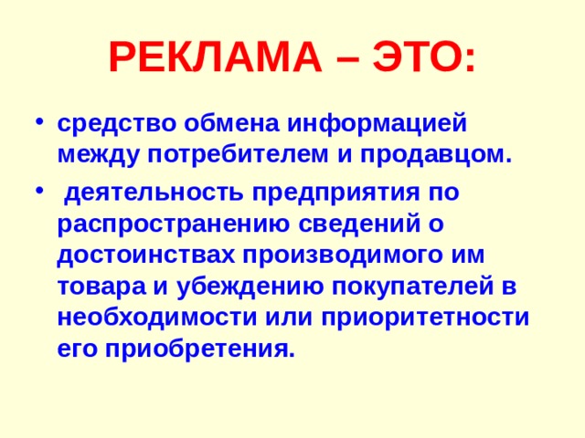 РЕКЛАМА – ЭТО: средство обмена информацией между потребителем и продавцом.  деятельность предприятия по распространению сведений о достоинствах производимого им товара и убеждению покупателей в необходимости или приоритетности его приобретения. 