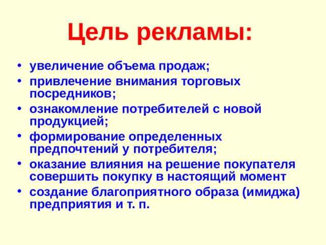 Цель рекламы:  увеличение объема продаж; привлечение внимания торговых посредников; ознакомление потребителей с новой продукцией; формирование определенных предпочтений у потребителя; оказание влияния на решение покупателя совершить покупку в настоящий момент создание благоприятного образа (имиджа) предприятия и т. п. 