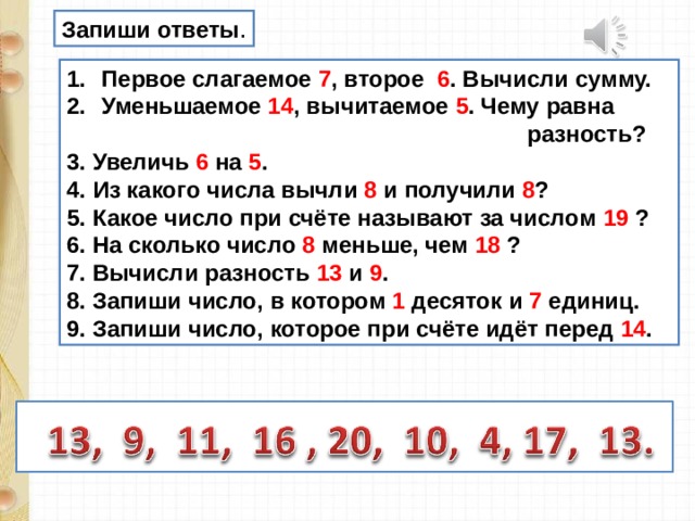 Запиши ответы . Первое слагаемое 7 , второе 6 . Вычисли сумму. Уменьшаемое 14 , вычитаемое 5 . Чему равна  разность? 3. Увеличь 6 на 5 . 4. Из какого числа вычли 8 и получили 8 ? 5. Какое число при счёте называют за числом 19 ? 6. На сколько число 8 меньше, чем 18 ? 7. Вычисли разность 13 и 9 . 8. Запиши число, в котором 1 десяток и 7 единиц. 9. Запиши число, которое при счёте идёт перед 14 . 