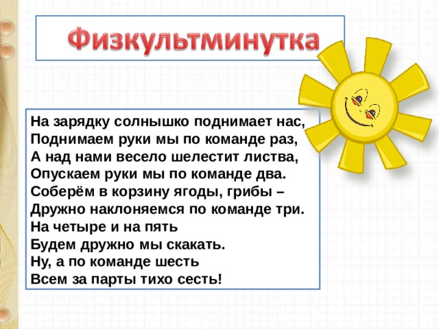 На зарядку солнышко поднимает нас,  Поднимаем руки мы по команде раз,  А над нами весело шелестит листва,  Опускаем руки мы по команде два.  Соберём в корзину ягоды, грибы –  Дружно наклоняемся по команде три.  На четыре и на пять  Будем дружно мы скакать.  Ну, а по команде шесть  Всем за парты тихо сесть! 