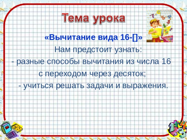 «Вычитание вида 16-[]»  Нам предстоит узнать: - разные способы  вычитания из числа 16 с переходом через десяток; - учиться решать задачи и выражения. 